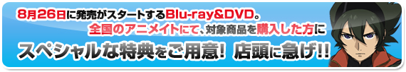 8月26日に発売がスタートするBlu-ray＆DVD。
　全国のアニメイトにて、対象商品を購入した方に、　スペシャルな特典をご用意！店頭に急げ！！